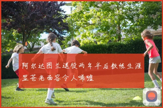 阿尔达图兰退役两年半后教练生涯显苍老面容令人唏嘘