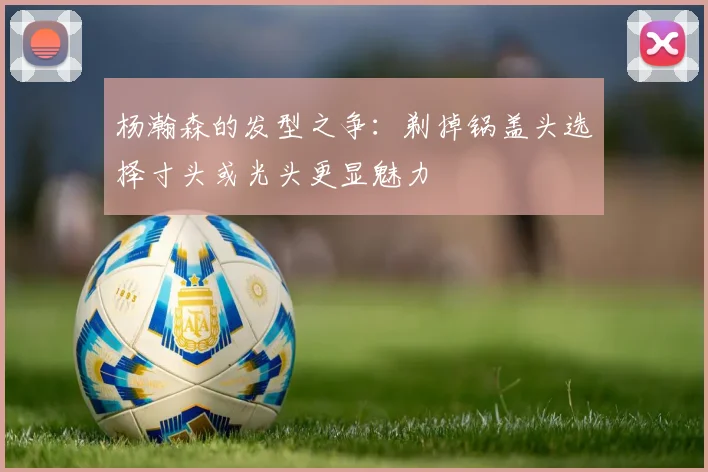 杨瀚森的发型之争：剃掉锅盖头选择寸头或光头更显魅力