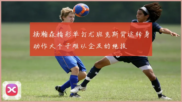 杨瀚森精彩单打尤班克斯背运转身动作大个子难以企及的绝技