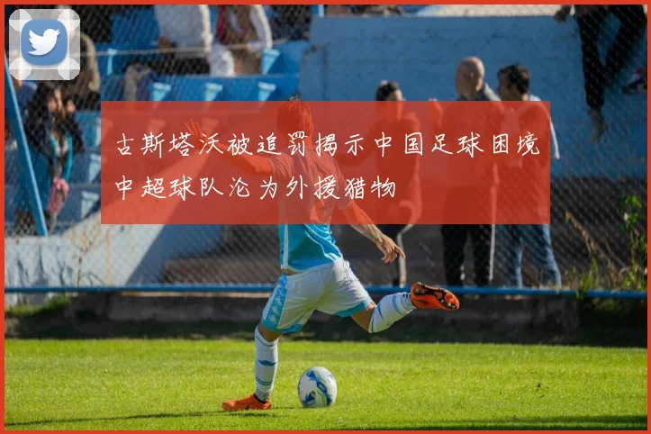 古斯塔沃被追罚揭示中国足球困境中超球队沦为外援猎物