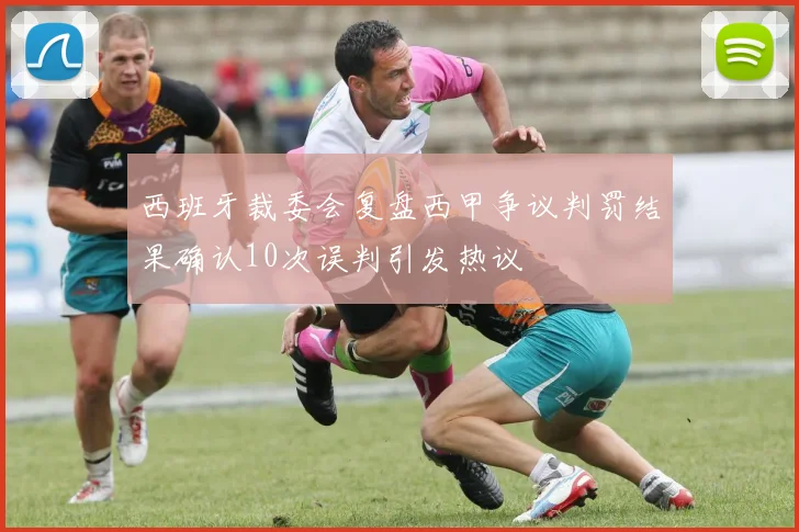 西班牙裁委会复盘西甲争议判罚结果确认10次误判引发热议