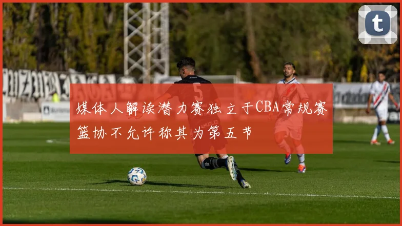 媒体人解读潜力赛独立于CBA常规赛篮协不允许称其为第五节