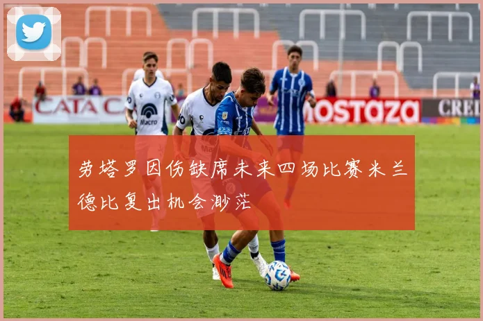 劳塔罗因伤缺席未来四场比赛米兰德比复出机会渺茫