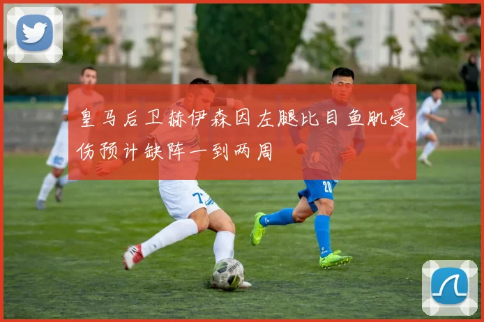 皇马后卫赫伊森因左腿比目鱼肌受伤预计缺阵一到两周