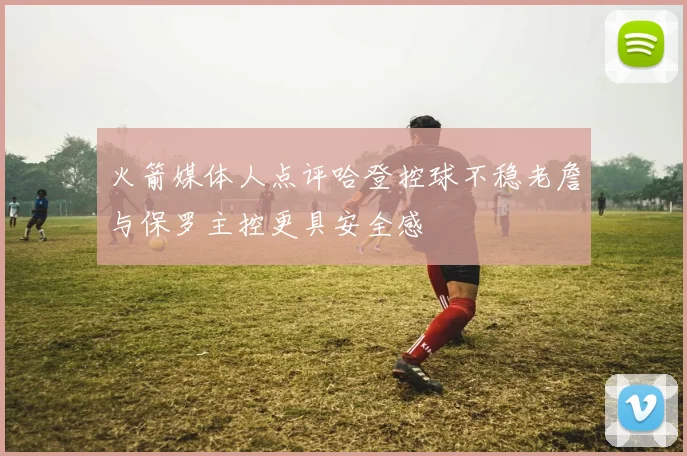 火箭媒体人点评哈登控球不稳老詹与保罗主控更具安全感