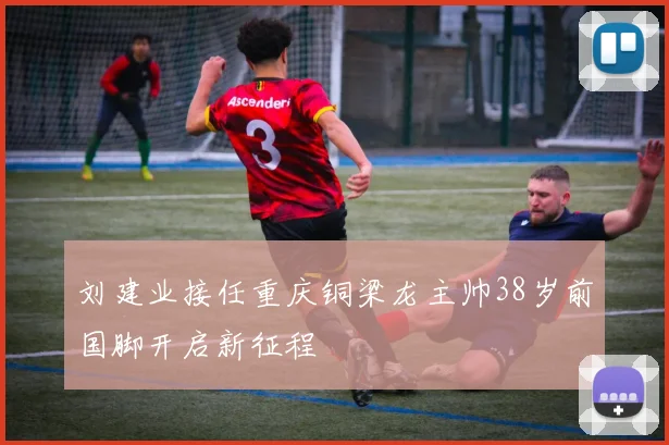 刘建业接任重庆铜梁龙主帅38岁前国脚开启新征程