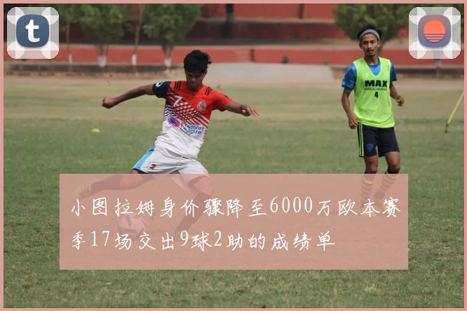 小图拉姆身价骤降至6000万欧本赛季17场交出9球2助的成绩单