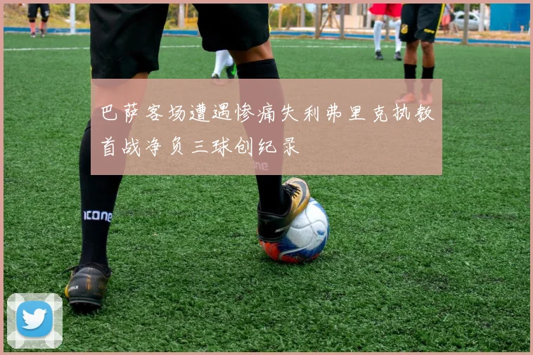 巴萨客场遭遇惨痛失利弗里克执教首战净负三球创纪录