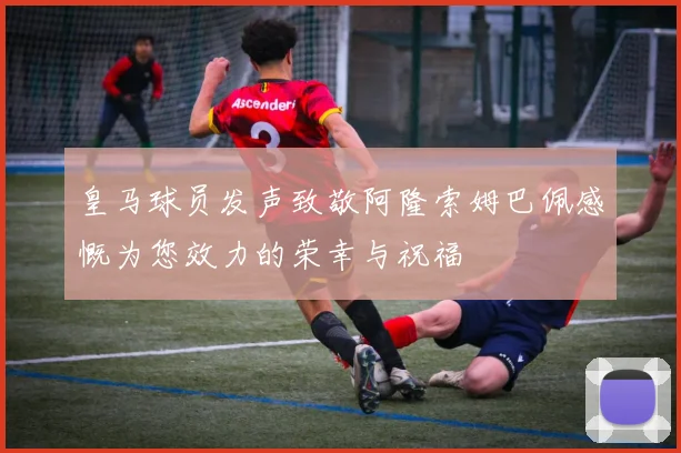 皇马球员发声致敬阿隆索姆巴佩感慨为您效力的荣幸与祝福