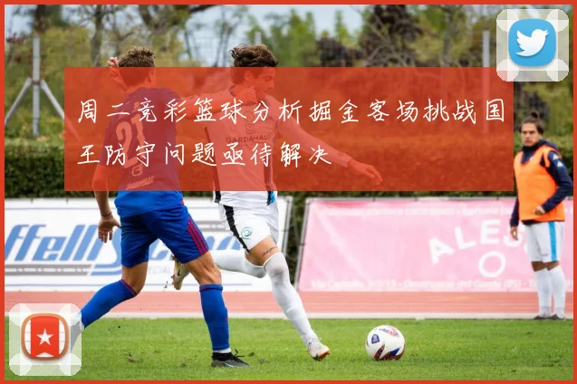 周二竞彩篮球分析掘金客场挑战国王防守问题亟待解决