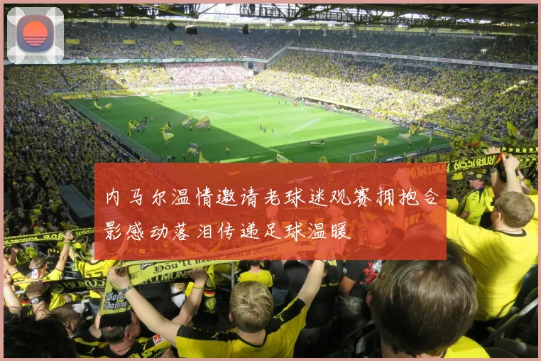 内马尔温情邀请老球迷观赛拥抱合影感动落泪传递足球温暖