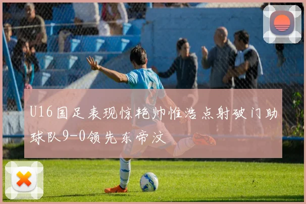 U16国足表现惊艳帅惟浩点射破门助球队9-0领先东帝汶