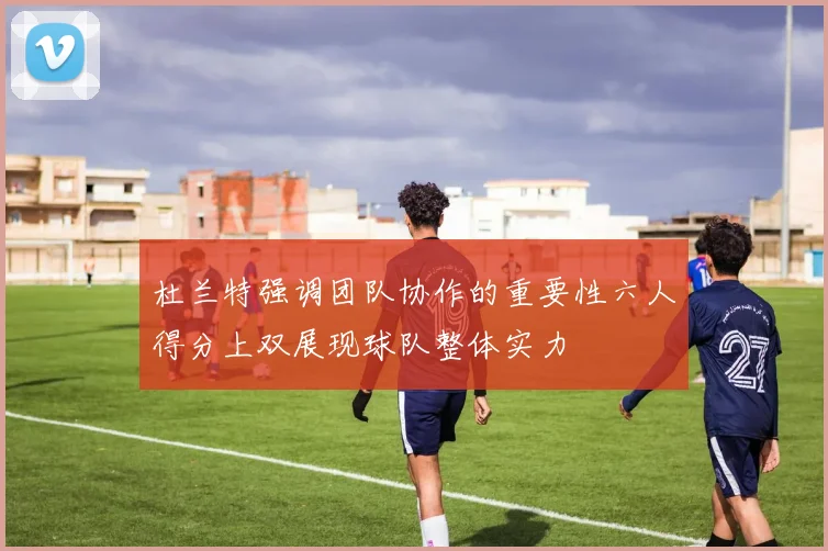 杜兰特强调团队协作的重要性六人得分上双展现球队整体实力