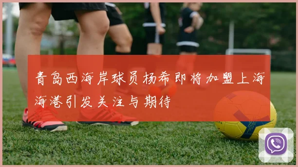 青岛西海岸球员杨希即将加盟上海海港引发关注与期待