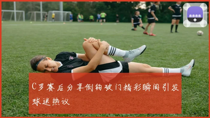 C罗赛后分享倒钩破门精彩瞬间引发球迷热议