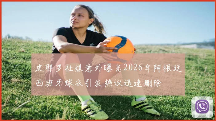 皮耶罗社媒意外曝光2026年阿根廷西班牙球衣引发热议迅速删除