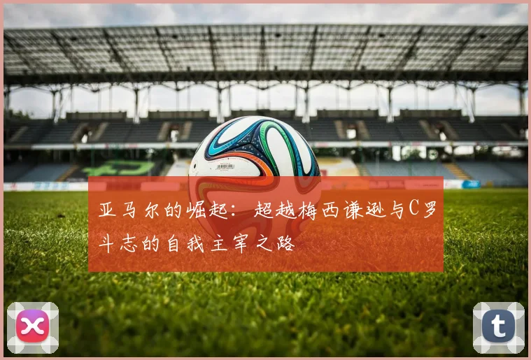 亚马尔的崛起：超越梅西谦逊与C罗斗志的自我主宰之路