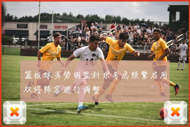 篮板球劣势明显科尔考虑频繁启用双塔阵容进行调整
